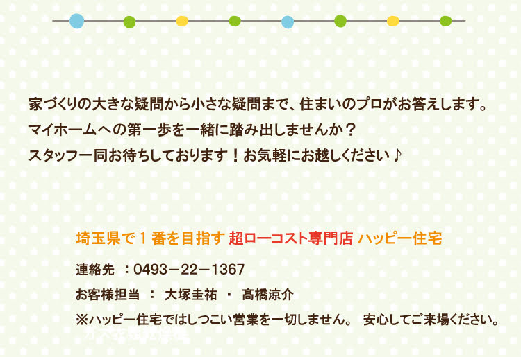 家づくりの大きな疑問から小さな疑問まで、 住まいのプロがお答えします。 マイホームへの第一歩を一緒に踏み出しませんか? スタッフ一同お待ちしております! お気軽にお越しください♪ 埼玉県で1番を目指す 超ローコスト専門店 ハッピー住宅 連絡先 0493-22-1367 お客様担当:大塚圭祐 高橋涼介 ※ハッピー住宅ではしつこい営業を一切しません。 安心してご来場ください。