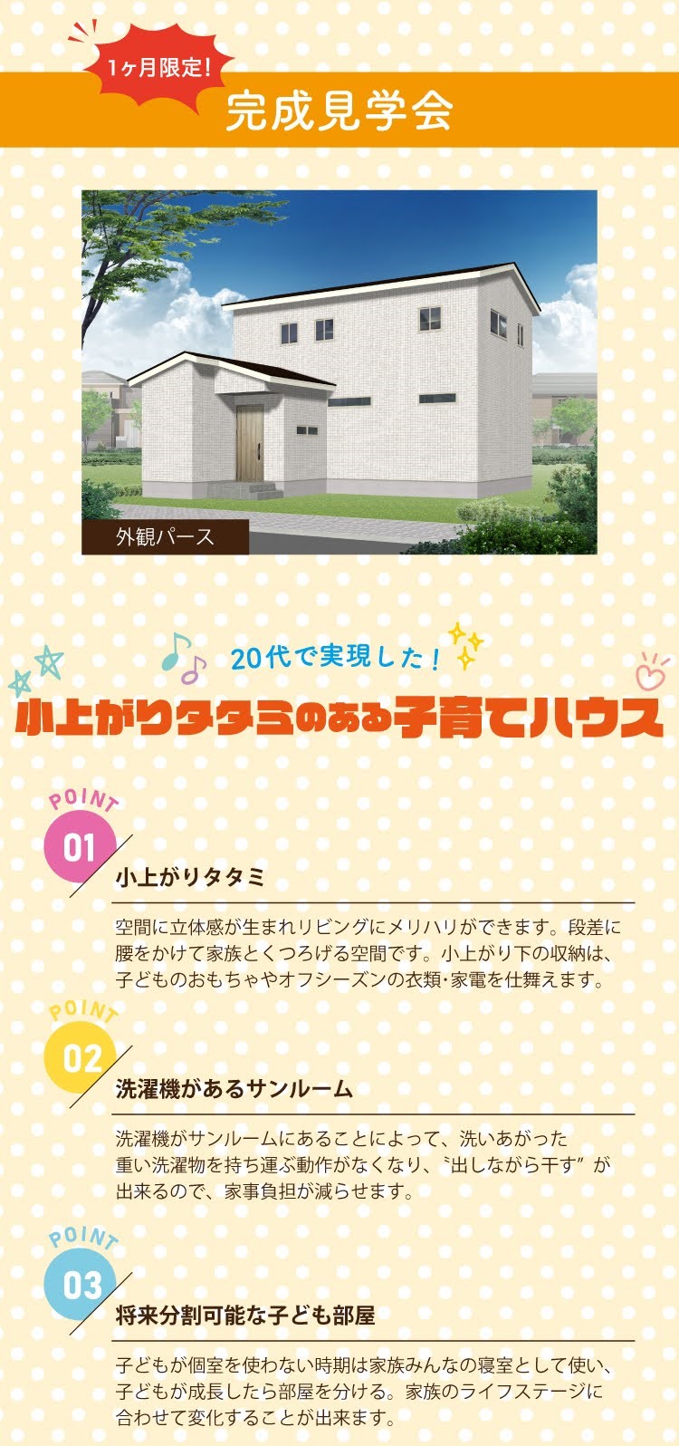 1ヶ月限定! 完成見学会 外観パース 20代で実現した! 小上がりタタミのある子育てハウス POINT 01 POINT 02 小上がりタタミ 空間に立体感が生まれリビングにメリハリができます。段差に 腰をかけて家族とくつろげる空間です。 小上がり下の収納は、 子どものおもちゃやオフシーズンの衣類・家電を仕舞えます。 洗濯機があるサンルーム 洗濯機がサンルームにあることによって、 洗いあがった 重い洗濯物を持ち運ぶ動作がなくなり、 出しながら干す” が 出来るので、家事負担が減らせます。 POINT 03 将来分割可能な子ども部屋 子どもが個室を使わない時期は家族みんなの寝室として使い、 子どもが成長したら部屋を分ける。 家族のライフステージに 合わせて変化することが出来ます。