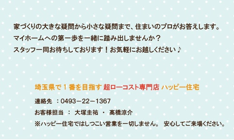 家づくりの大きな疑問から小さな疑問まで、住まいのプロがお答えします。 マイホームへの第一歩を一緒に踏み出しませんか? スタッフ一同お待ちしております! お気軽にお越しください♪ 埼玉県で1番を目指す 超ローコスト専門店ハッピー住宅 連絡先: 0493-22-1367 お客様担当:大塚圭祐 高橋涼介 . ※ハッピー住宅ではしつこい営業を一切しません。安心してご来場ください。